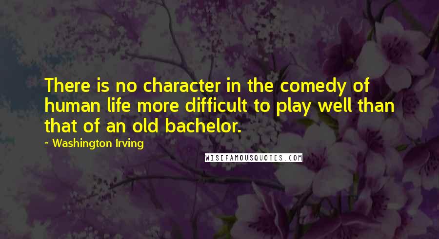 Washington Irving Quotes: There is no character in the comedy of human life more difficult to play well than that of an old bachelor.