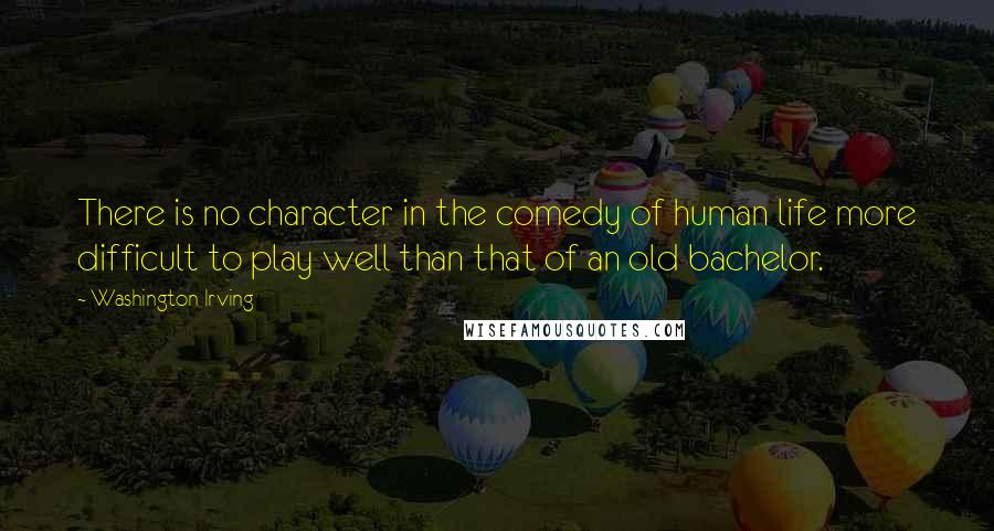 Washington Irving Quotes: There is no character in the comedy of human life more difficult to play well than that of an old bachelor.