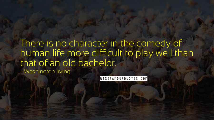 Washington Irving Quotes: There is no character in the comedy of human life more difficult to play well than that of an old bachelor.