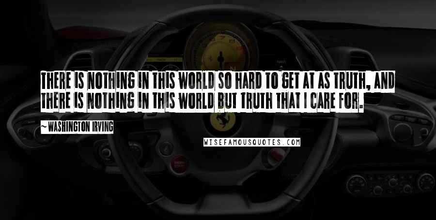 Washington Irving Quotes: There is nothing in this world so hard to get at as truth, and there is nothing in this world but truth that I care for.