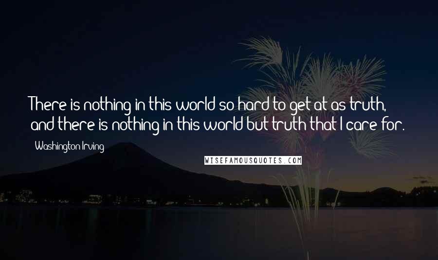 Washington Irving Quotes: There is nothing in this world so hard to get at as truth, and there is nothing in this world but truth that I care for.