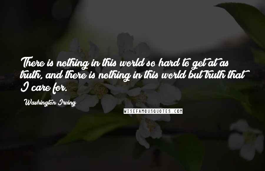 Washington Irving Quotes: There is nothing in this world so hard to get at as truth, and there is nothing in this world but truth that I care for.