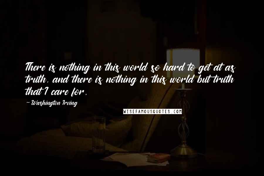 Washington Irving Quotes: There is nothing in this world so hard to get at as truth, and there is nothing in this world but truth that I care for.