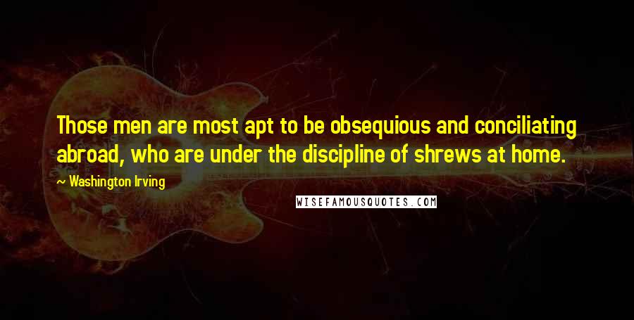 Washington Irving Quotes: Those men are most apt to be obsequious and conciliating abroad, who are under the discipline of shrews at home.