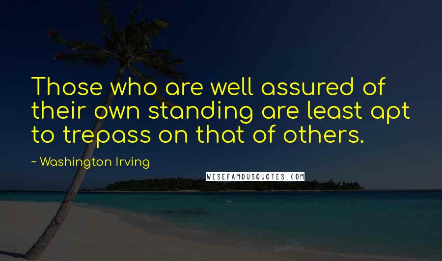 Washington Irving Quotes: Those who are well assured of their own standing are least apt to trepass on that of others.