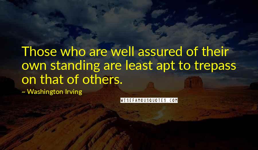 Washington Irving Quotes: Those who are well assured of their own standing are least apt to trepass on that of others.