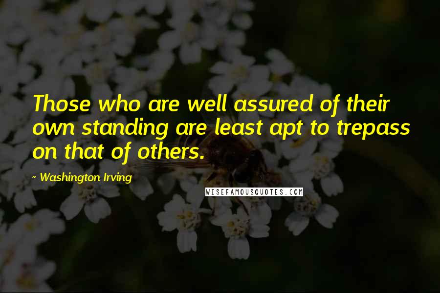 Washington Irving Quotes: Those who are well assured of their own standing are least apt to trepass on that of others.