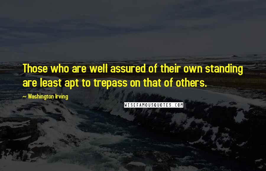 Washington Irving Quotes: Those who are well assured of their own standing are least apt to trepass on that of others.