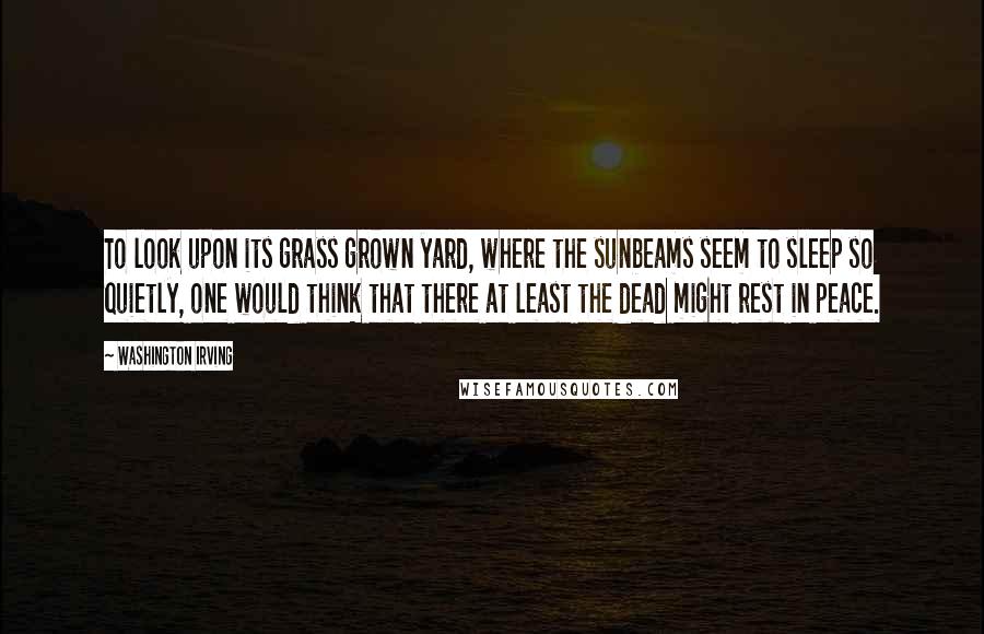 Washington Irving Quotes: To look upon its grass grown yard, where the sunbeams seem to sleep so quietly, one would think that there at least the dead might rest in peace.
