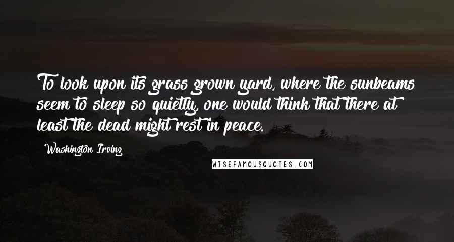 Washington Irving Quotes: To look upon its grass grown yard, where the sunbeams seem to sleep so quietly, one would think that there at least the dead might rest in peace.