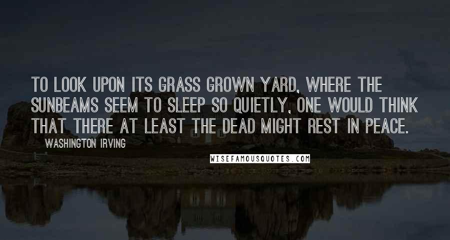 Washington Irving Quotes: To look upon its grass grown yard, where the sunbeams seem to sleep so quietly, one would think that there at least the dead might rest in peace.
