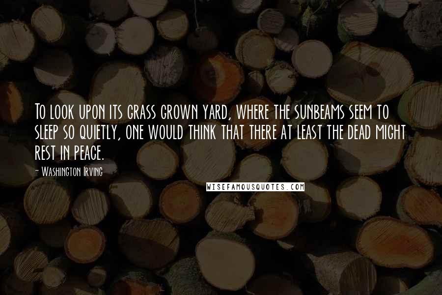 Washington Irving Quotes: To look upon its grass grown yard, where the sunbeams seem to sleep so quietly, one would think that there at least the dead might rest in peace.