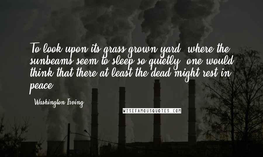 Washington Irving Quotes: To look upon its grass grown yard, where the sunbeams seem to sleep so quietly, one would think that there at least the dead might rest in peace.