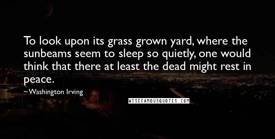 Washington Irving Quotes: To look upon its grass grown yard, where the sunbeams seem to sleep so quietly, one would think that there at least the dead might rest in peace.