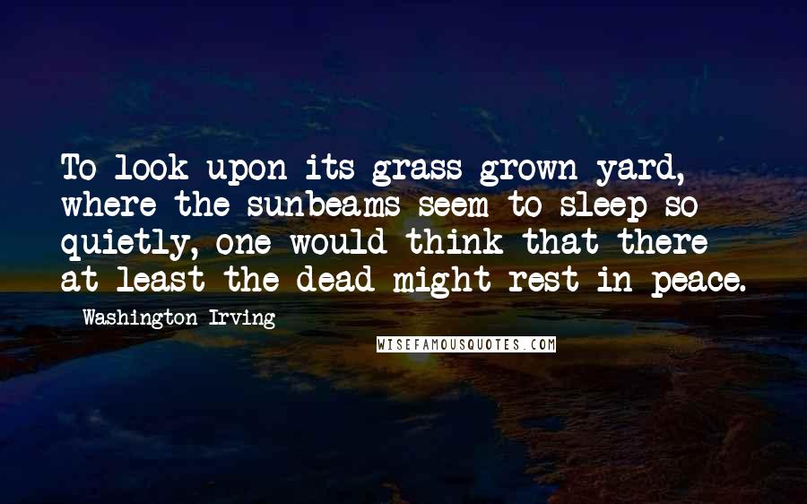 Washington Irving Quotes: To look upon its grass grown yard, where the sunbeams seem to sleep so quietly, one would think that there at least the dead might rest in peace.