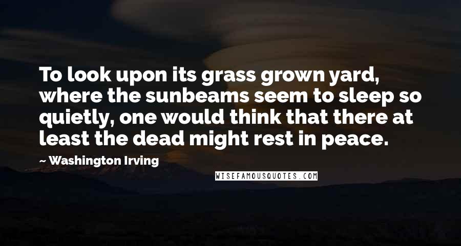 Washington Irving Quotes: To look upon its grass grown yard, where the sunbeams seem to sleep so quietly, one would think that there at least the dead might rest in peace.