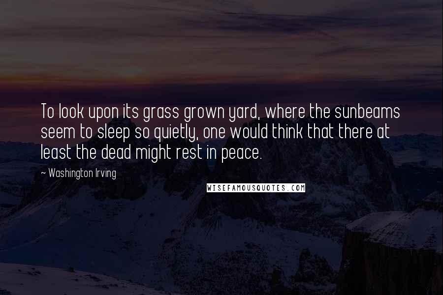 Washington Irving Quotes: To look upon its grass grown yard, where the sunbeams seem to sleep so quietly, one would think that there at least the dead might rest in peace.