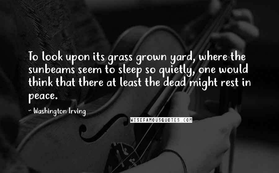 Washington Irving Quotes: To look upon its grass grown yard, where the sunbeams seem to sleep so quietly, one would think that there at least the dead might rest in peace.