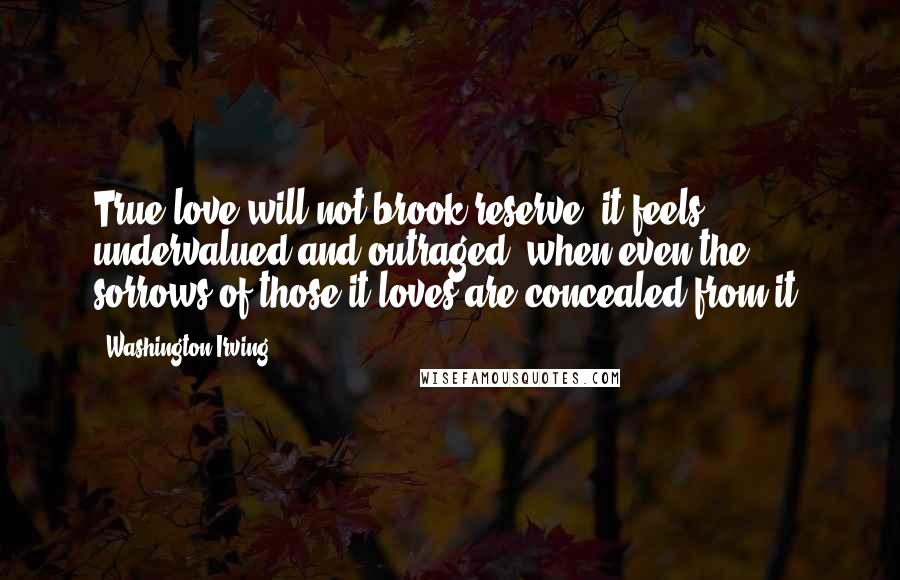 Washington Irving Quotes: True love will not brook reserve; it feels undervalued and outraged, when even the sorrows of those it loves are concealed from it.