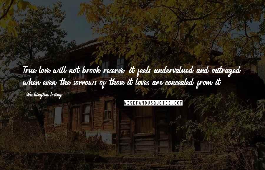 Washington Irving Quotes: True love will not brook reserve; it feels undervalued and outraged, when even the sorrows of those it loves are concealed from it.