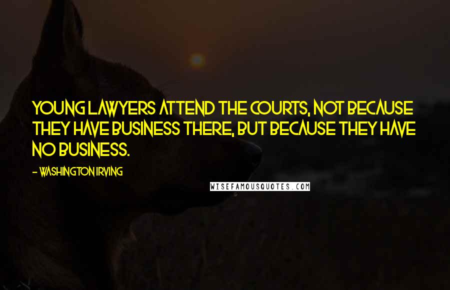 Washington Irving Quotes: Young lawyers attend the courts, not because they have business there, but because they have no business.