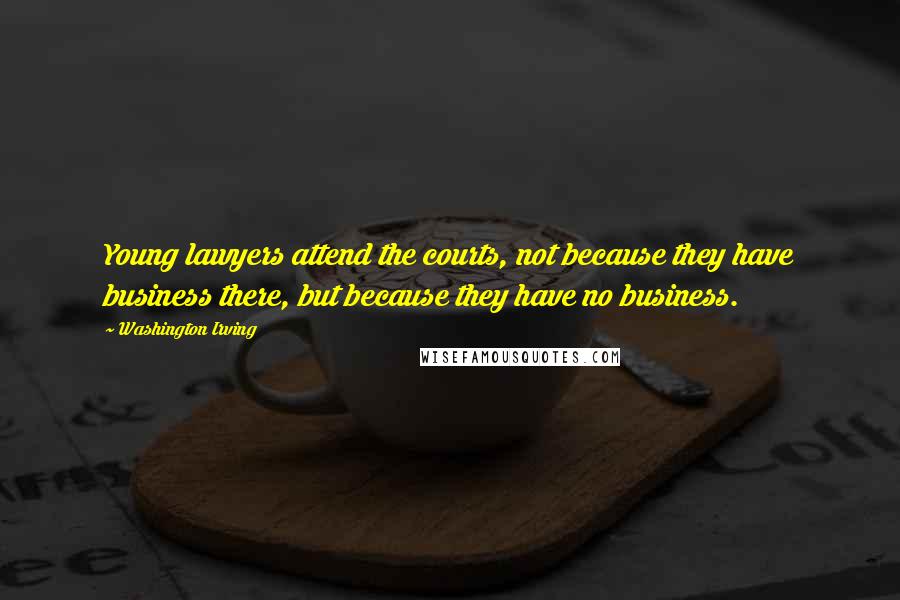 Washington Irving Quotes: Young lawyers attend the courts, not because they have business there, but because they have no business.