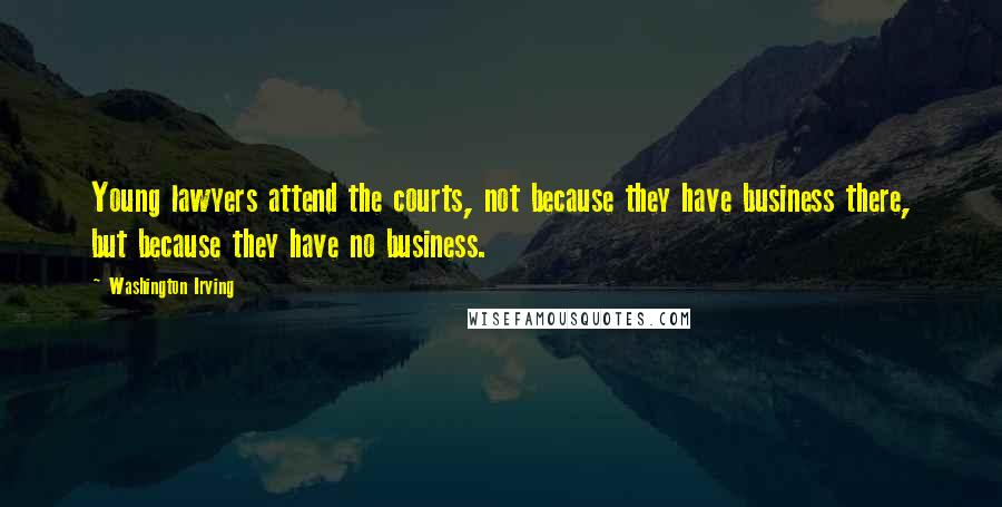 Washington Irving Quotes: Young lawyers attend the courts, not because they have business there, but because they have no business.