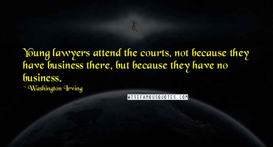 Washington Irving Quotes: Young lawyers attend the courts, not because they have business there, but because they have no business.