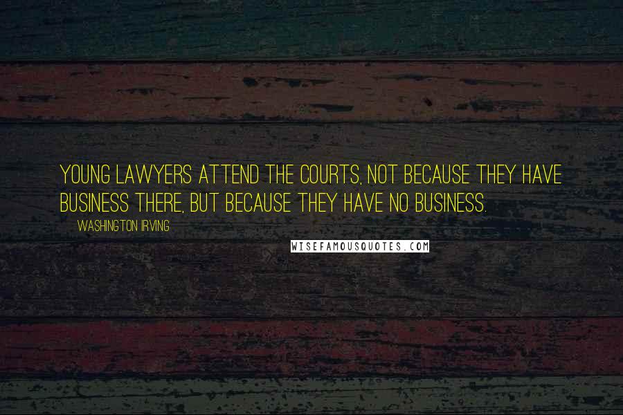 Washington Irving Quotes: Young lawyers attend the courts, not because they have business there, but because they have no business.