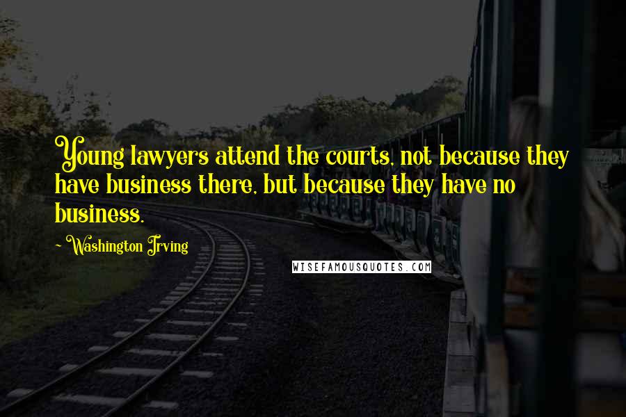 Washington Irving Quotes: Young lawyers attend the courts, not because they have business there, but because they have no business.