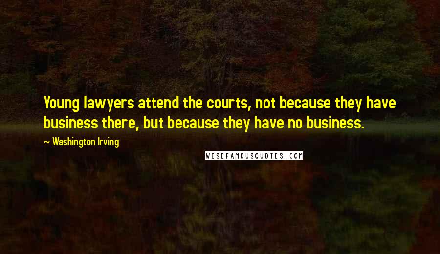 Washington Irving Quotes: Young lawyers attend the courts, not because they have business there, but because they have no business.