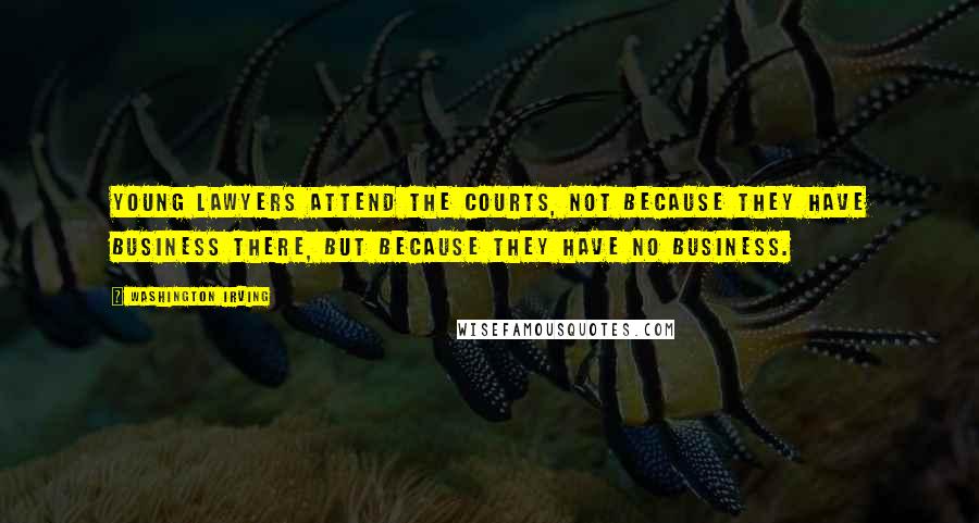 Washington Irving Quotes: Young lawyers attend the courts, not because they have business there, but because they have no business.