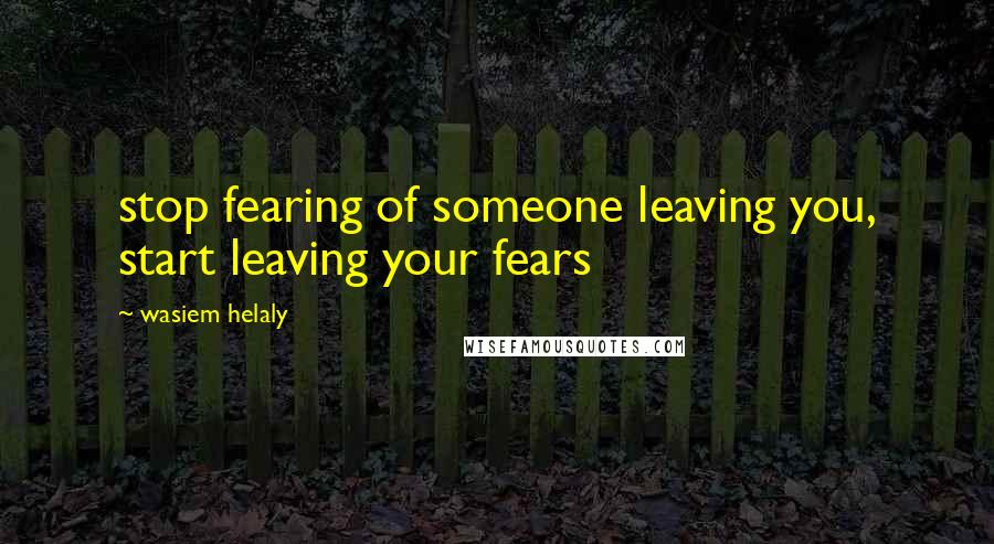 Wasiem Helaly Quotes: stop fearing of someone leaving you, start leaving your fears