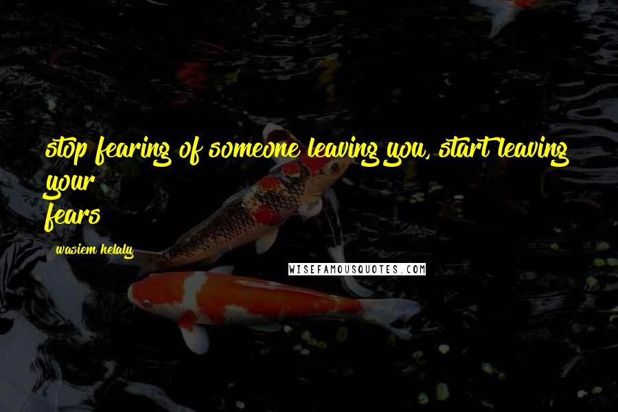 Wasiem Helaly Quotes: stop fearing of someone leaving you, start leaving your fears