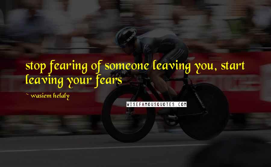 Wasiem Helaly Quotes: stop fearing of someone leaving you, start leaving your fears