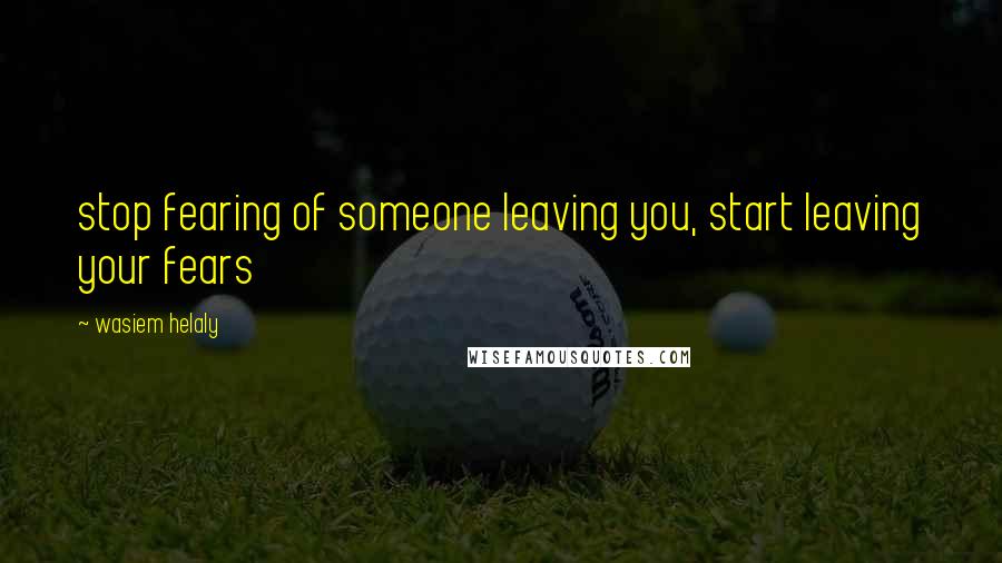 Wasiem Helaly Quotes: stop fearing of someone leaving you, start leaving your fears