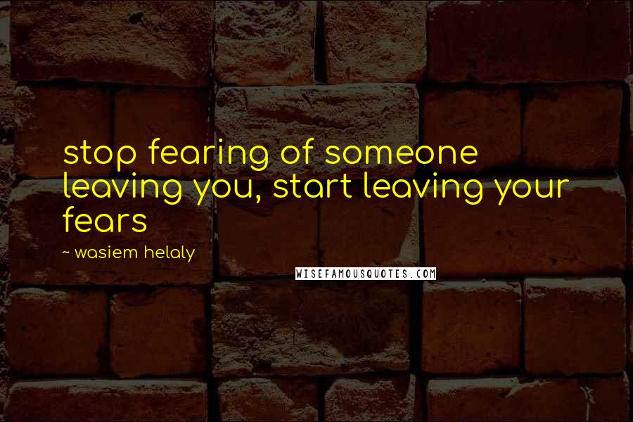 Wasiem Helaly Quotes: stop fearing of someone leaving you, start leaving your fears