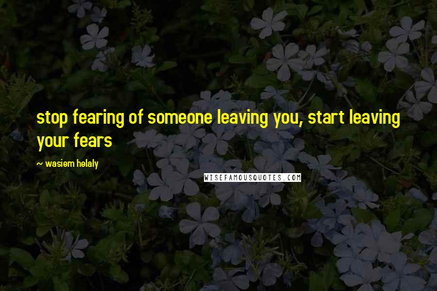 Wasiem Helaly Quotes: stop fearing of someone leaving you, start leaving your fears