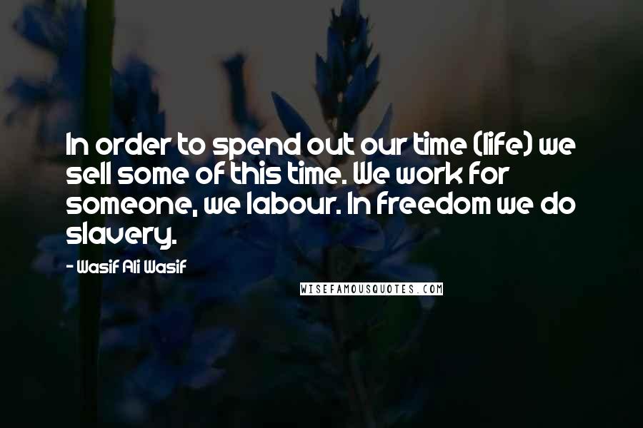 Wasif Ali Wasif Quotes: In order to spend out our time (life) we sell some of this time. We work for someone, we labour. In freedom we do slavery.