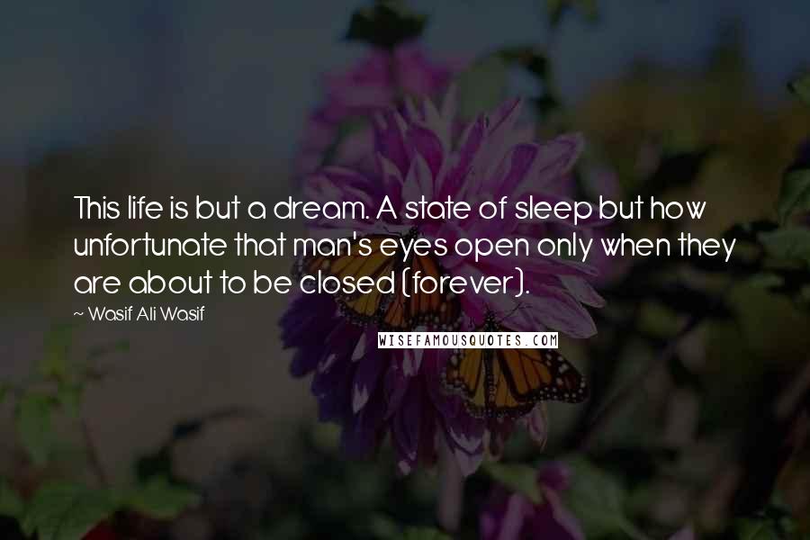 Wasif Ali Wasif Quotes: This life is but a dream. A state of sleep but how unfortunate that man's eyes open only when they are about to be closed (forever).