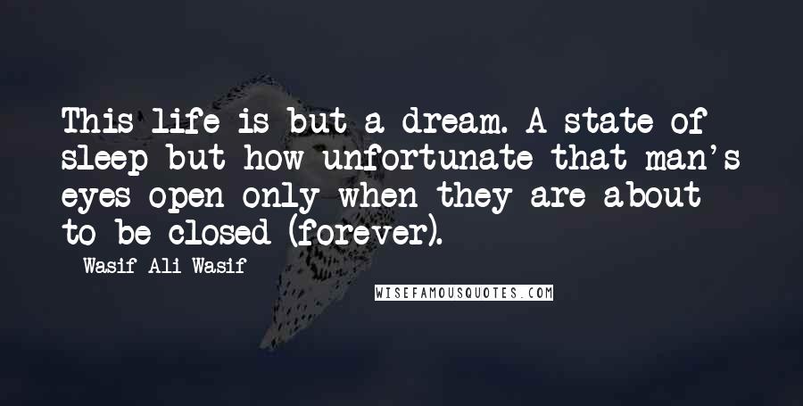 Wasif Ali Wasif Quotes: This life is but a dream. A state of sleep but how unfortunate that man's eyes open only when they are about to be closed (forever).