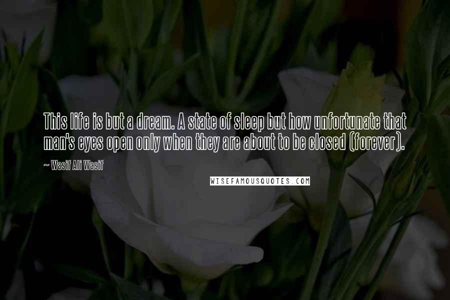 Wasif Ali Wasif Quotes: This life is but a dream. A state of sleep but how unfortunate that man's eyes open only when they are about to be closed (forever).