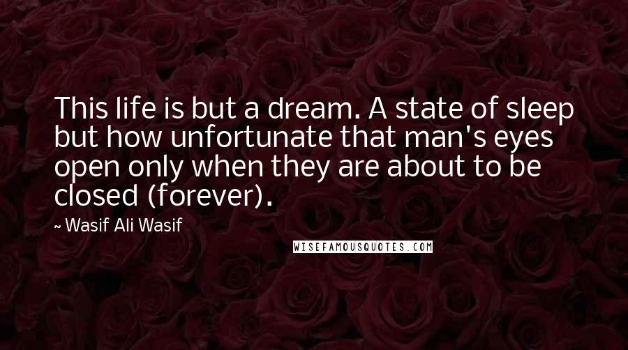 Wasif Ali Wasif Quotes: This life is but a dream. A state of sleep but how unfortunate that man's eyes open only when they are about to be closed (forever).