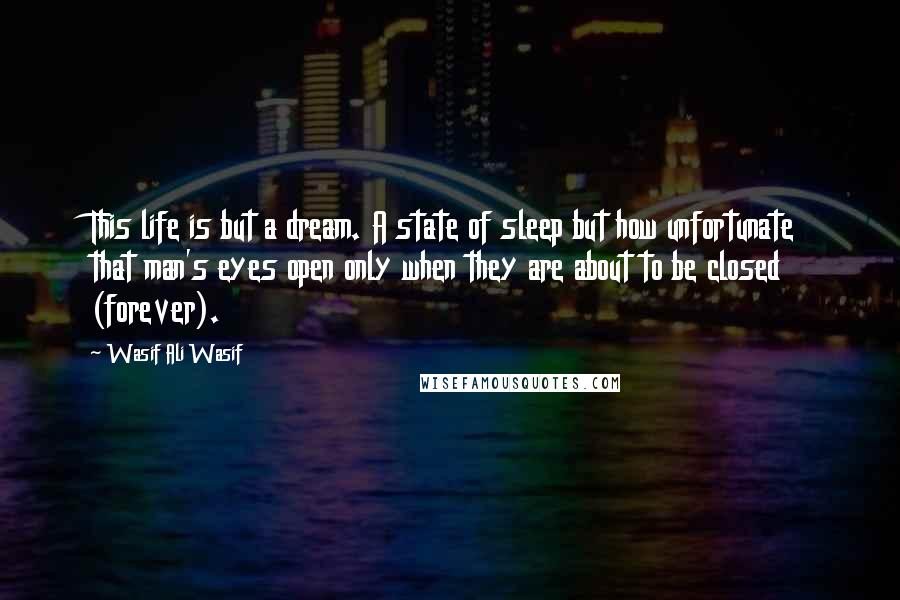 Wasif Ali Wasif Quotes: This life is but a dream. A state of sleep but how unfortunate that man's eyes open only when they are about to be closed (forever).
