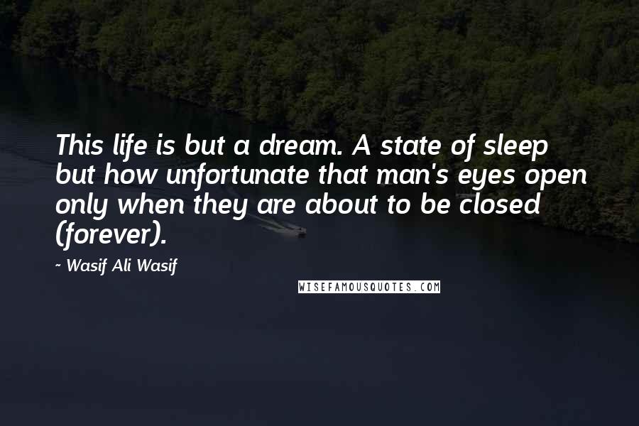 Wasif Ali Wasif Quotes: This life is but a dream. A state of sleep but how unfortunate that man's eyes open only when they are about to be closed (forever).