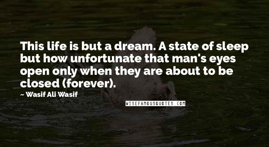 Wasif Ali Wasif Quotes: This life is but a dream. A state of sleep but how unfortunate that man's eyes open only when they are about to be closed (forever).