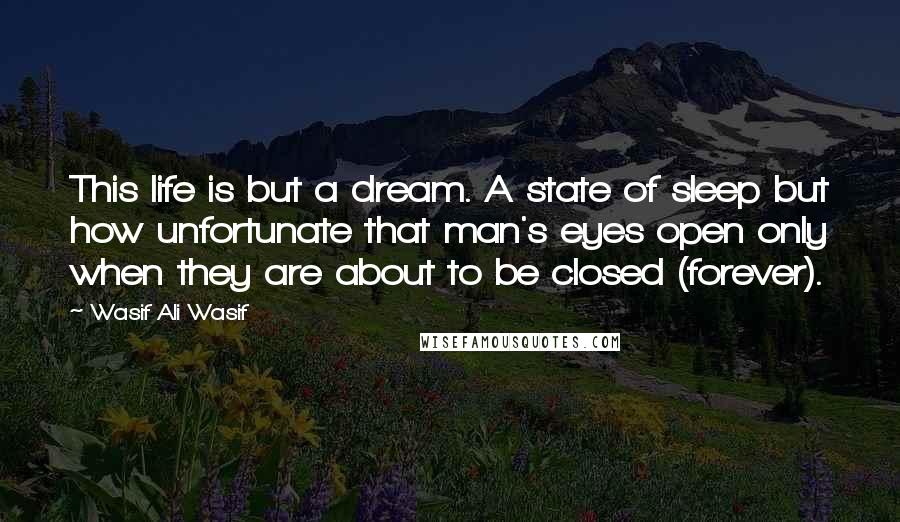 Wasif Ali Wasif Quotes: This life is but a dream. A state of sleep but how unfortunate that man's eyes open only when they are about to be closed (forever).