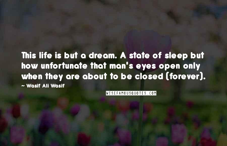 Wasif Ali Wasif Quotes: This life is but a dream. A state of sleep but how unfortunate that man's eyes open only when they are about to be closed (forever).