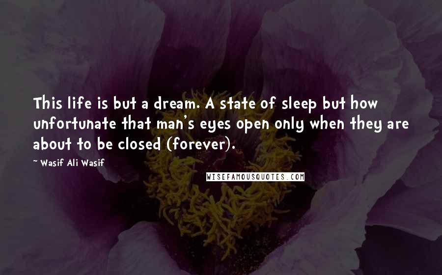 Wasif Ali Wasif Quotes: This life is but a dream. A state of sleep but how unfortunate that man's eyes open only when they are about to be closed (forever).