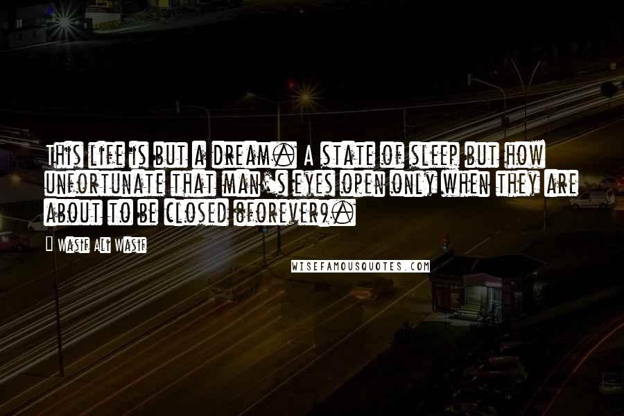 Wasif Ali Wasif Quotes: This life is but a dream. A state of sleep but how unfortunate that man's eyes open only when they are about to be closed (forever).